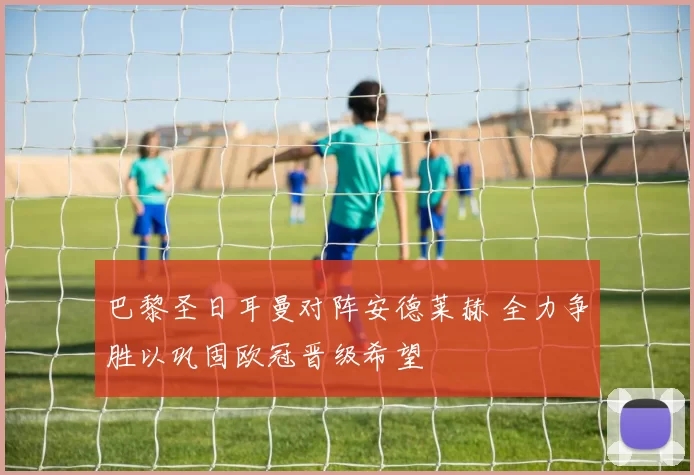 巴黎圣日耳曼对阵安德莱赫 全力争胜以巩固欧冠晋级希望