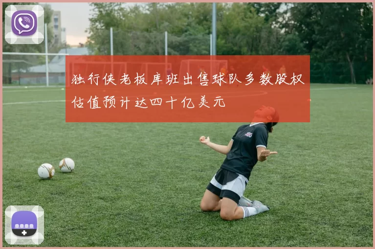 独行侠老板库班出售球队多数股权估值预计达四十亿美元