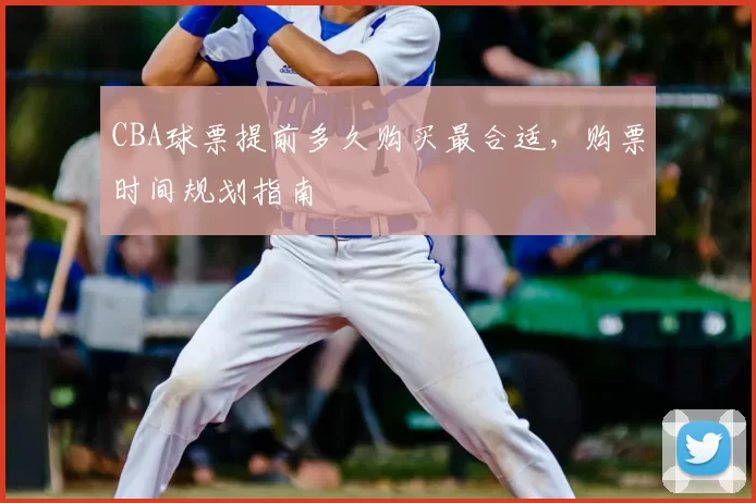 CBA球票提前多久购买最合适，购票时间规划指南