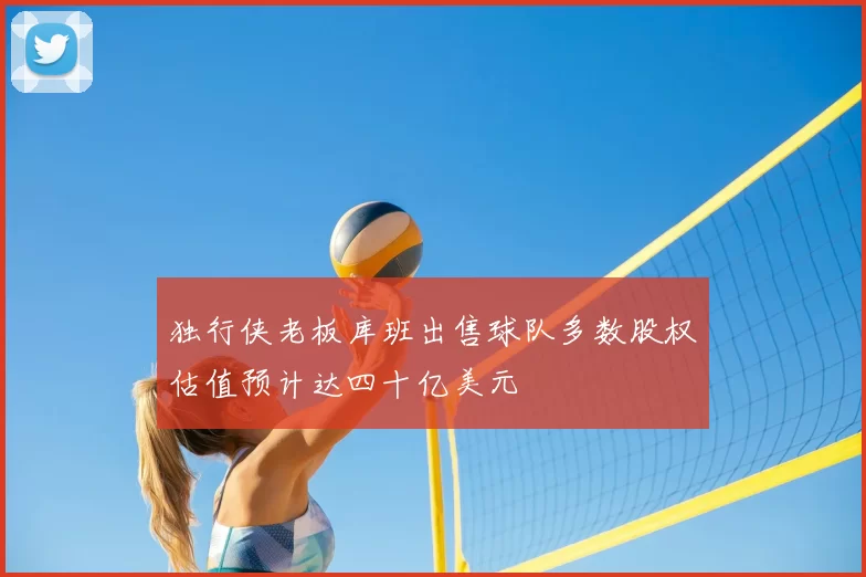 独行侠老板库班出售球队多数股权估值预计达四十亿美元