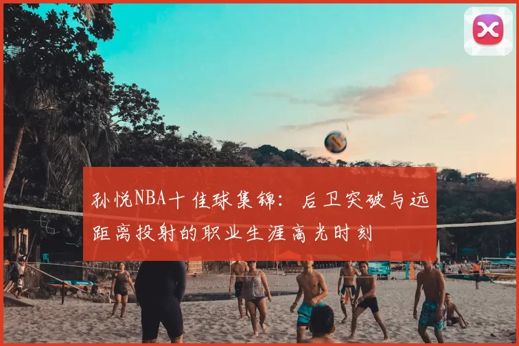 孙悦NBA十佳球集锦：后卫突破与远距离投射的职业生涯高光时刻