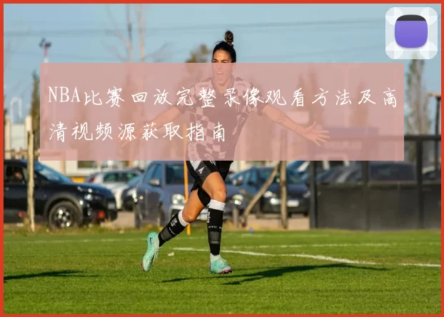 NBA比赛回放完整录像观看方法及高清视频源获取指南