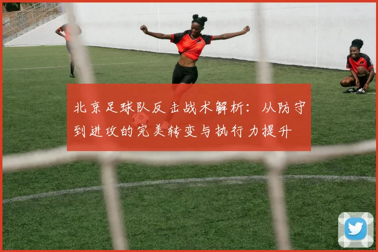 北京足球队反击战术解析:从防守到进攻的完美转变与执行力提升