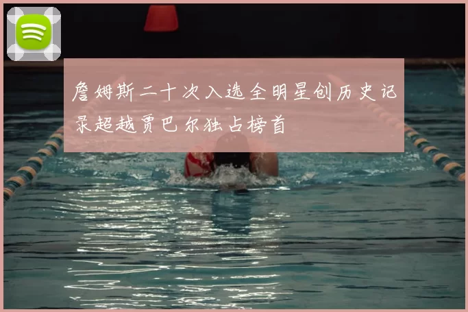 詹姆斯二十次入选全明星创历史记录超越贾巴尔独占榜首