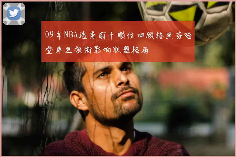 09年NBA选秀前十顺位回顾格里芬哈登库里领衔影响联盟格局