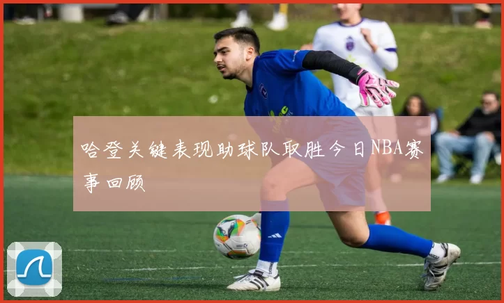 哈登关键表现助球队取胜今日NBA赛事回顾