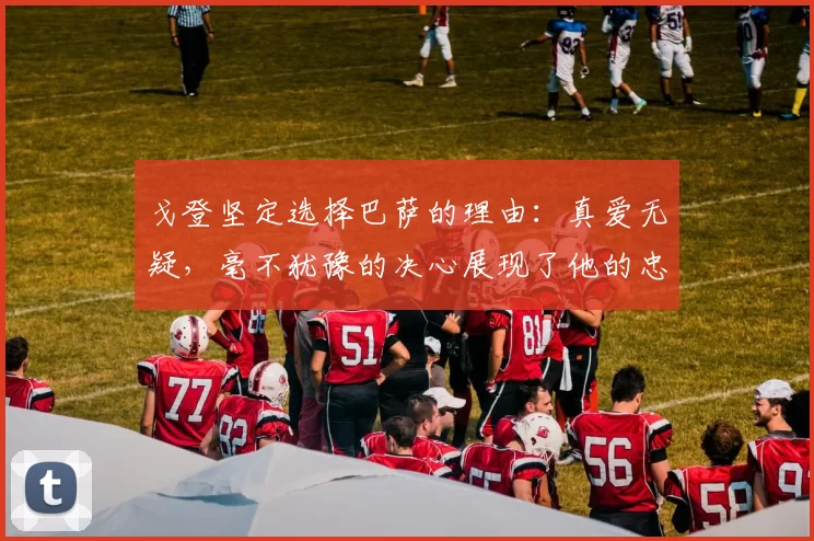 戈登坚定选择巴萨的理由：真爱无疑，毫不犹豫的决心展现了他的忠诚