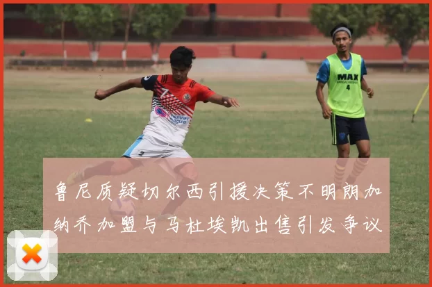 鲁尼质疑切尔西引援决策不明朗加纳乔加盟与马杜埃凯出售引发争议