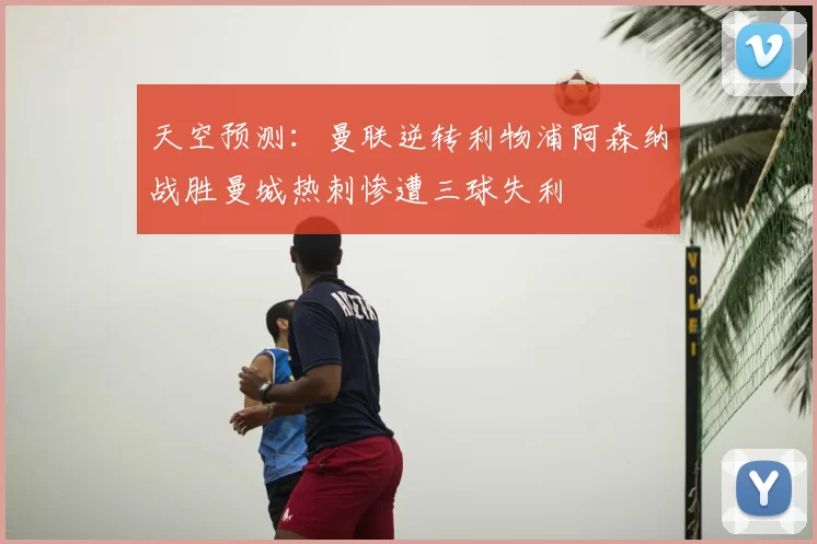 天空预测：曼联逆转利物浦阿森纳战胜曼城热刺惨遭三球失利