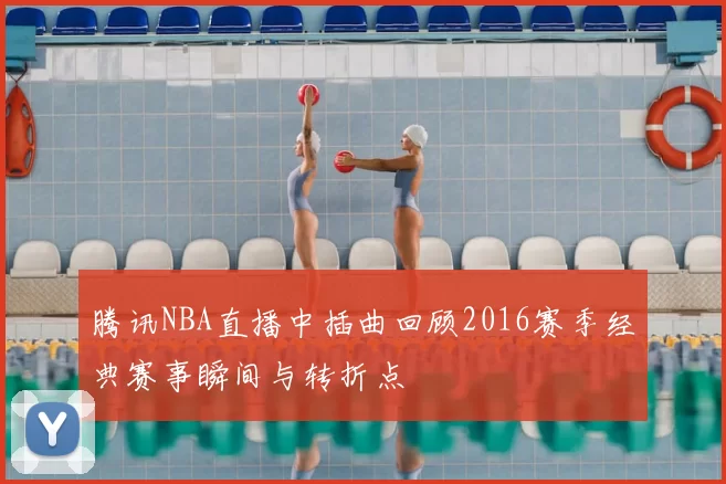 腾讯NBA直播中插曲回顾2016赛季经典赛事瞬间与转折点