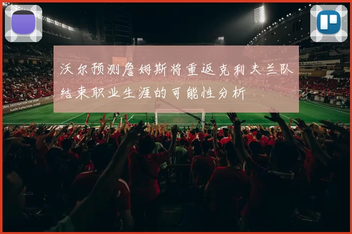 沃尔预测詹姆斯将重返克利夫兰队结束职业生涯的可能性分析