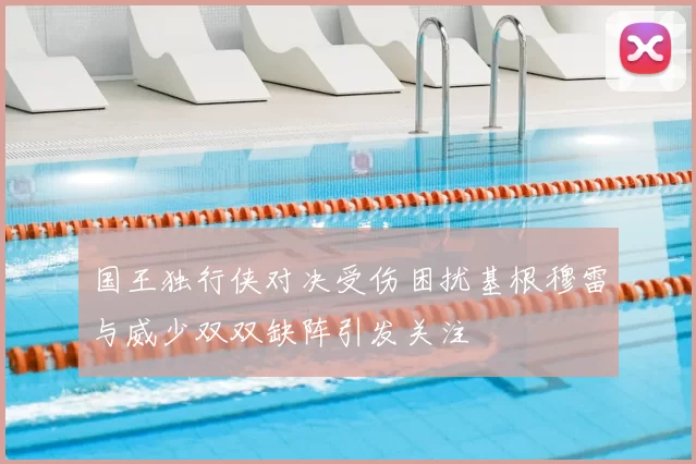 国王独行侠对决受伤困扰基根穆雷与威少双双缺阵引发关注