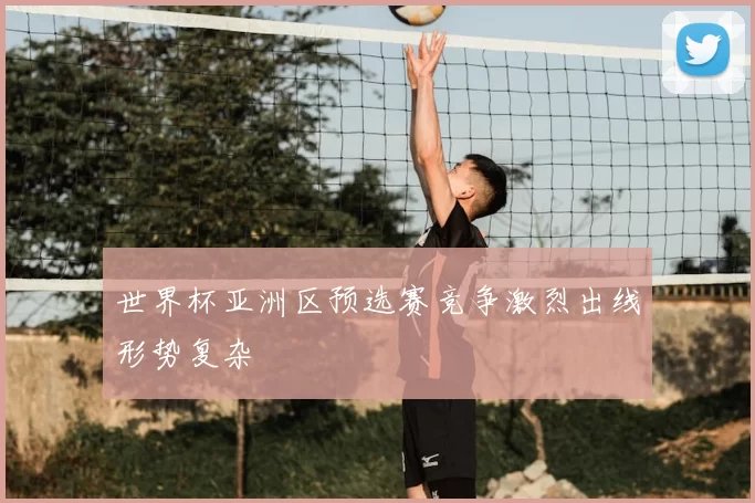 世界杯亚洲区预选赛竞争激烈出线形势复杂