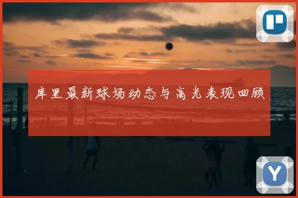 库里最新球场动态与高光表现回顾