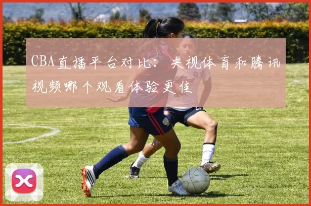 CBA直播平台对比：央视体育和腾讯视频哪个观看体验更佳