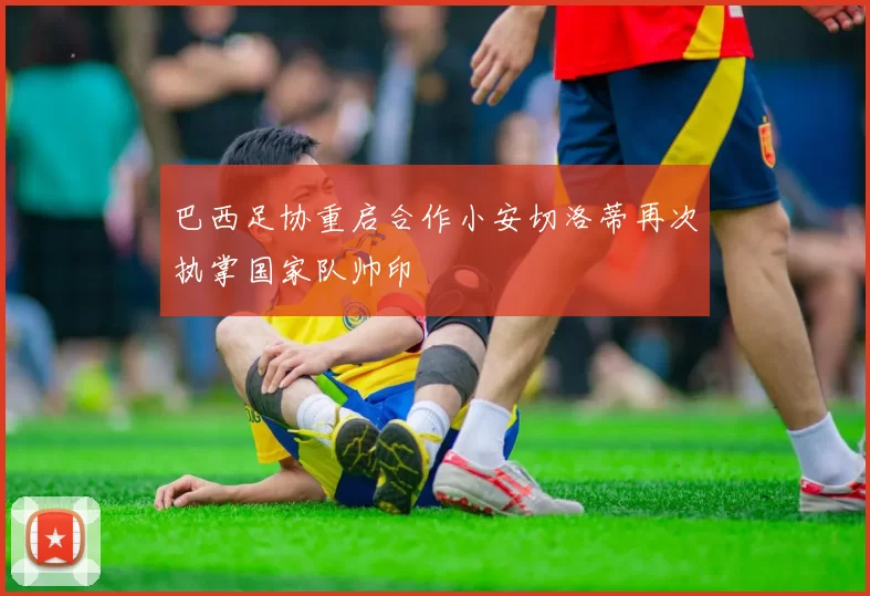 巴西足协重启合作小安切洛蒂再次执掌国家队帅印