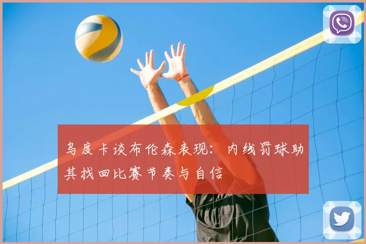 乌度卡谈布伦森表现：内线罚球助其找回比赛节奏与自信