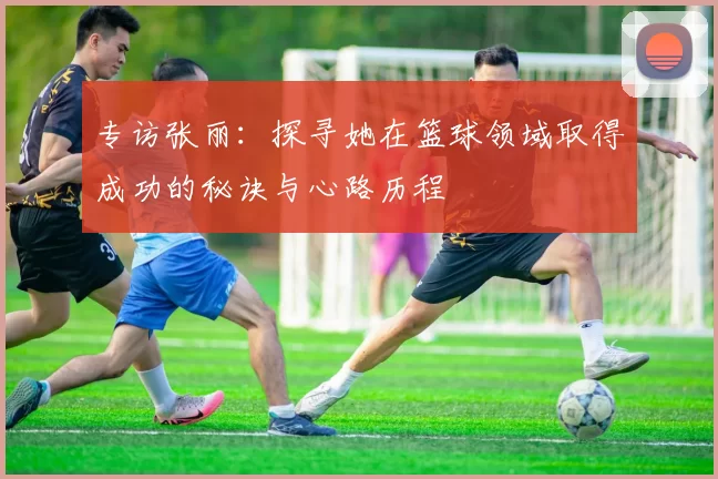 专访张丽：探寻她在篮球领域取得成功的秘诀与心路历程
