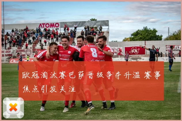 欧冠淘汰赛巴萨晋级争夺升温 赛事焦点引发关注