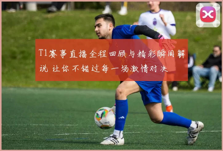 T1赛事直播全程回顾与精彩瞬间解说 让你不错过每一场激情对决