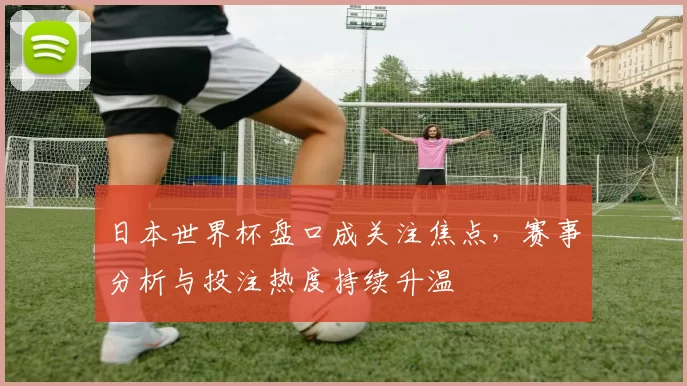 日本世界杯盘口成关注焦点，赛事分析与投注热度持续升温