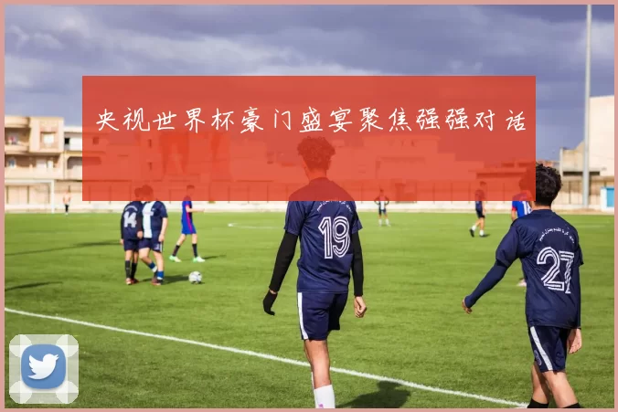 央视世界杯豪门盛宴聚焦强强对话
