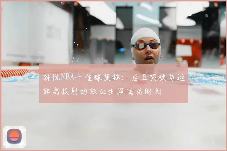 孙悦NBA十佳球集锦：后卫突破与远距离投射的职业生涯高光时刻