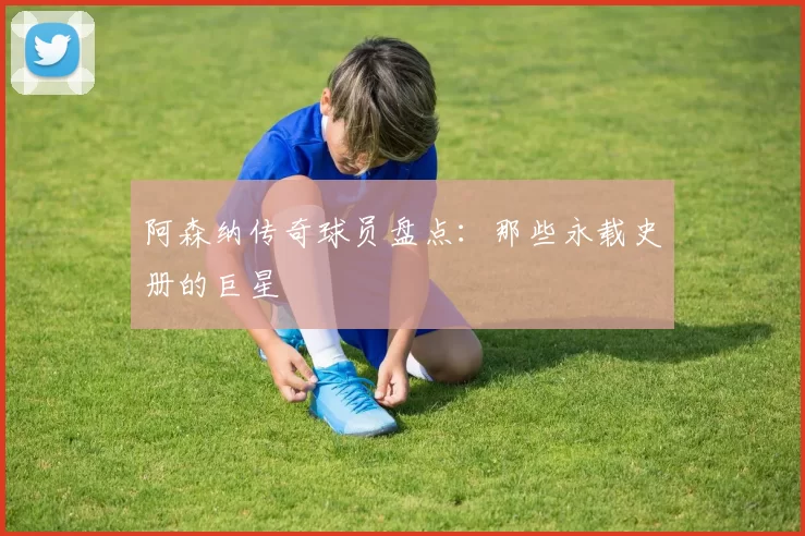 阿森纳传奇球员盘点：那些永载史册的巨星