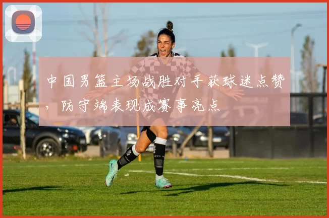 中国男篮主场战胜对手获球迷点赞，防守端表现成赛事亮点
