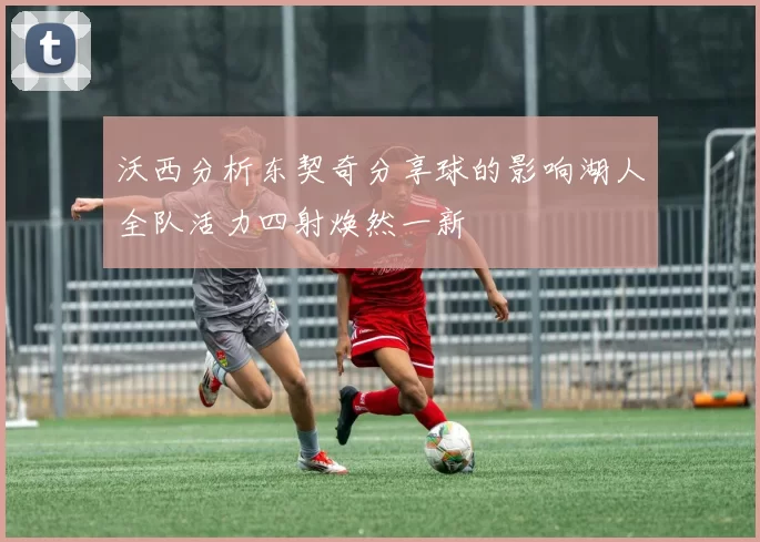沃西分析东契奇分享球的影响湖人全队活力四射焕然一新