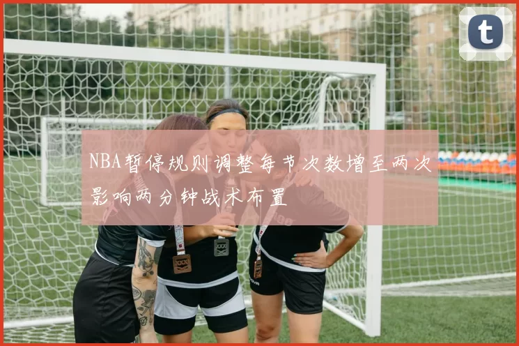 NBA暂停规则调整每节次数增至两次影响两分钟战术布置