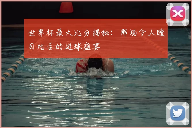 世界杯最大比分揭秘:那场令人瞠目结舌的进球盛宴