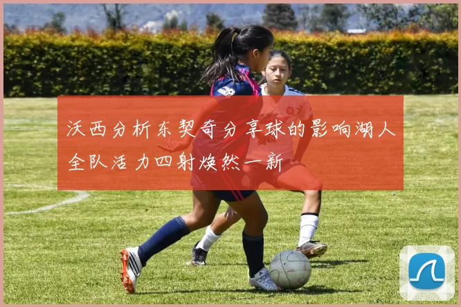 沃西分析东契奇分享球的影响湖人全队活力四射焕然一新