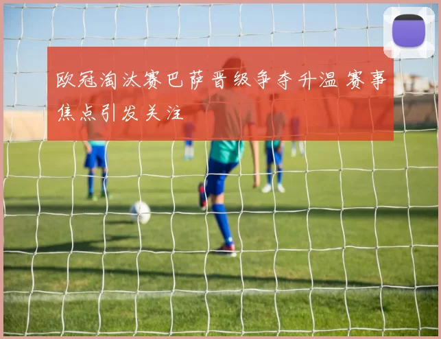 欧冠淘汰赛巴萨晋级争夺升温 赛事焦点引发关注