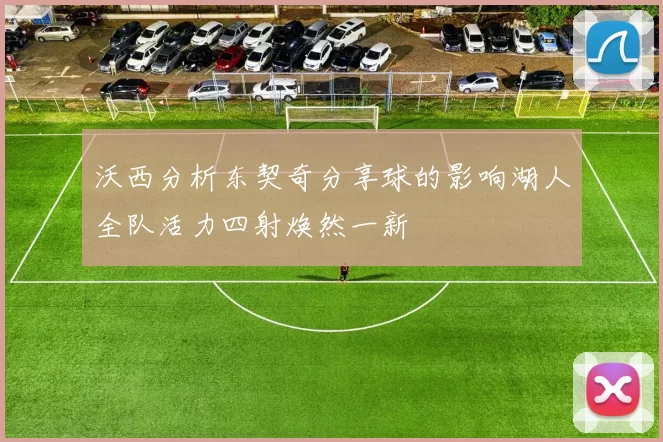 沃西分析东契奇分享球的影响湖人全队活力四射焕然一新