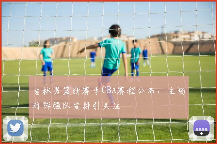 吉林男篮新赛季CBA赛程公布，主场对阵强队安排引关注