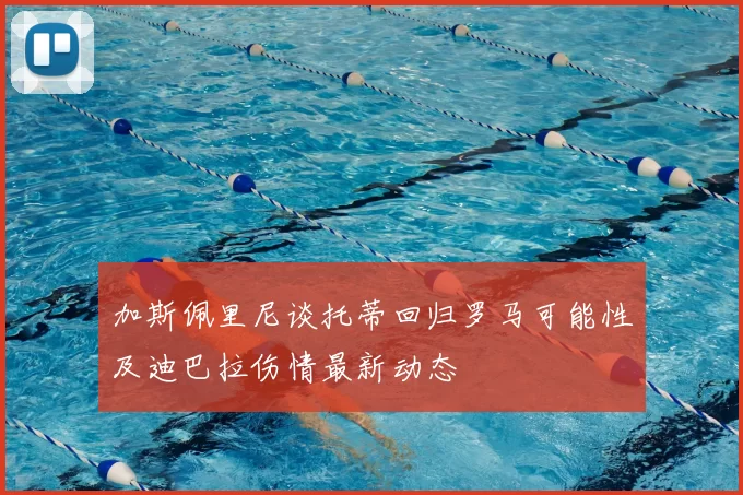 加斯佩里尼谈托蒂回归罗马可能性及迪巴拉伤情最新动态