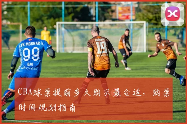 CBA球票提前多久购买最合适，购票时间规划指南