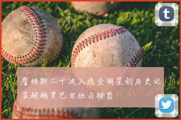 詹姆斯二十次入选全明星创历史记录超越贾巴尔独占榜首