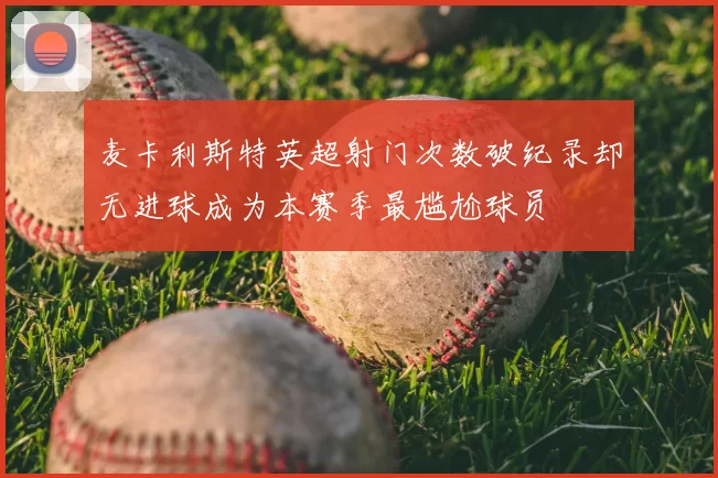 麦卡利斯特英超射门次数破纪录却无进球成为本赛季最尴尬球员