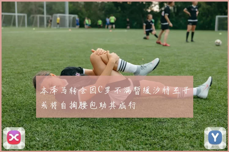 本泽马转会因C罗不满暂缓沙特王子或将自掏腰包助其成行