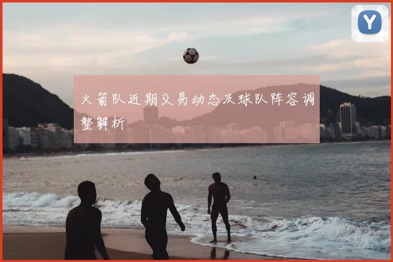 火箭队近期交易动态及球队阵容调整解析