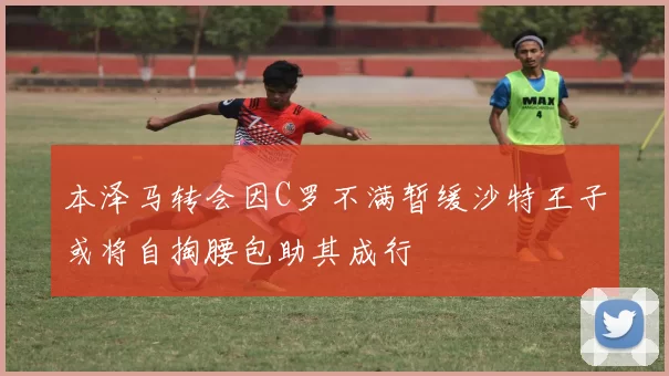 本泽马转会因C罗不满暂缓沙特王子或将自掏腰包助其成行