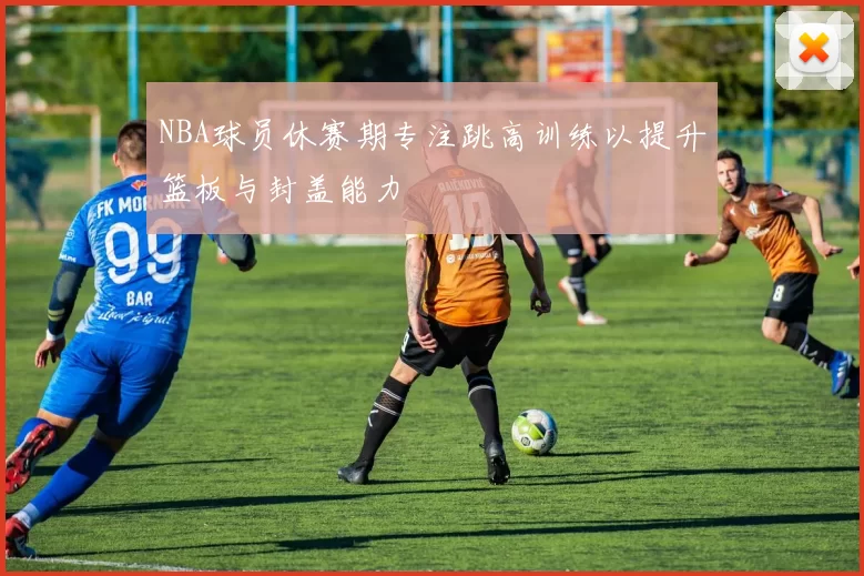 NBA球员休赛期专注跳高训练以提升篮板与封盖能力