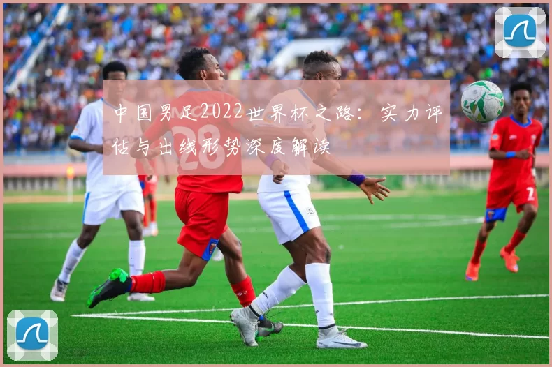 中国男足2022世界杯之路：实力评估与出线形势深度解读