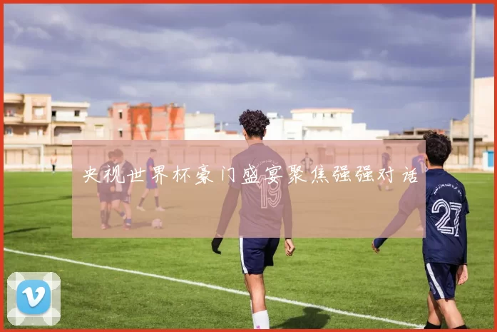 央视世界杯豪门盛宴聚焦强强对话