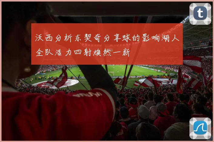 沃西分析东契奇分享球的影响湖人全队活力四射焕然一新
