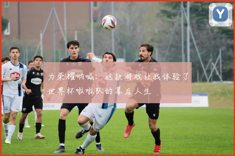 为荣耀呐喊：这款游戏让我体验了世界杯啦啦队的幕后人生