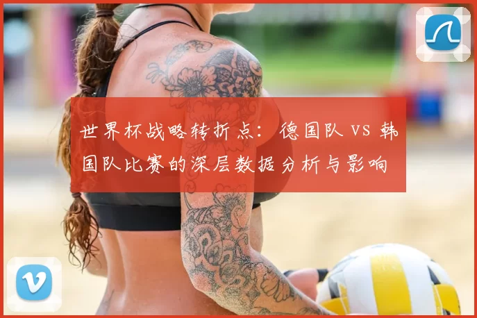 世界杯战略转折点:德国队 vs 韩国队比赛的深层数据分析与影响