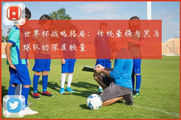 世界杯战略格局：传统豪强与黑马球队的深度较量